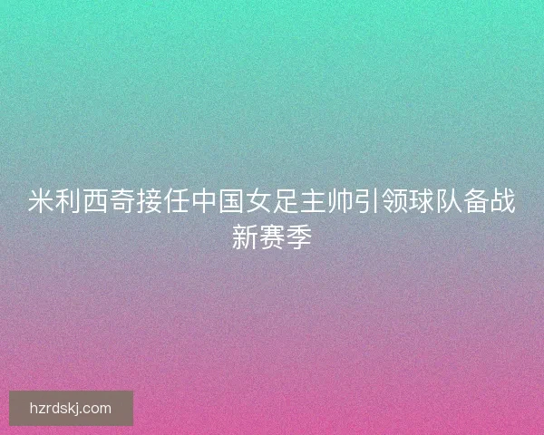 米利西奇接任中国女足主帅引领球队备战新赛季