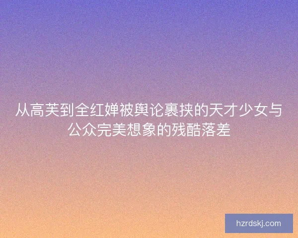 从高芙到全红婵被舆论裹挟的天才少女与公众完美想象的残酷落差
