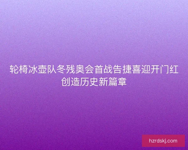 轮椅冰壶队冬残奥会首战告捷喜迎开门红创造历史新篇章