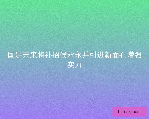国足未来将补招侯永永并引进新面孔增强实力