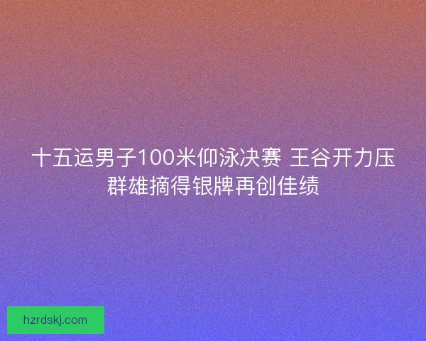 十五运男子100米仰泳决赛 王谷开力压群雄摘得银牌再创佳绩